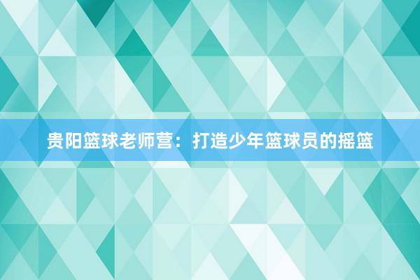 贵阳篮球老师营：打造少年篮球员的摇篮